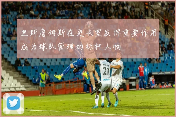 里斯詹姆斯在更衣室发挥重要作用成为球队管理的标杆人物