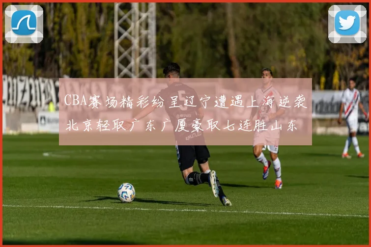 CBA赛场精彩纷呈辽宁遭遇上海逆袭北京轻取广东广厦豪取七连胜山东战胜新疆