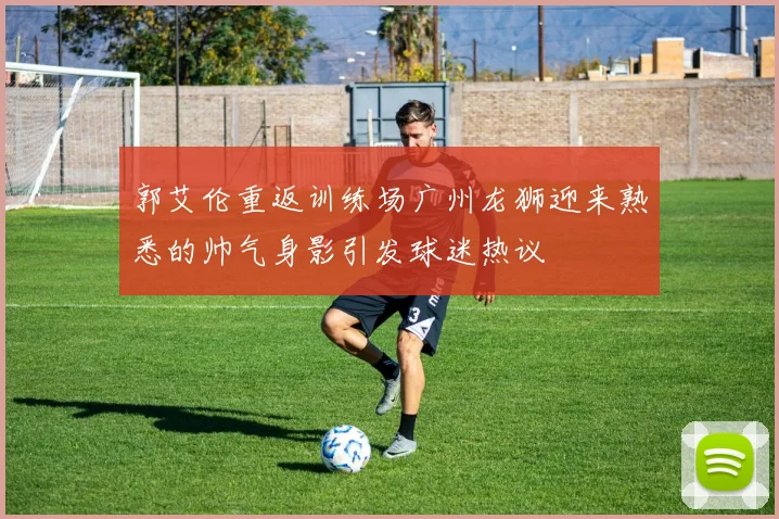 郭艾伦重返训练场广州龙狮迎来熟悉的帅气身影引发球迷热议