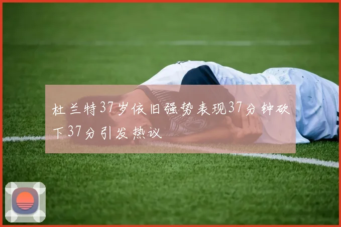 杜兰特37岁依旧强势表现37分钟砍下37分引发热议