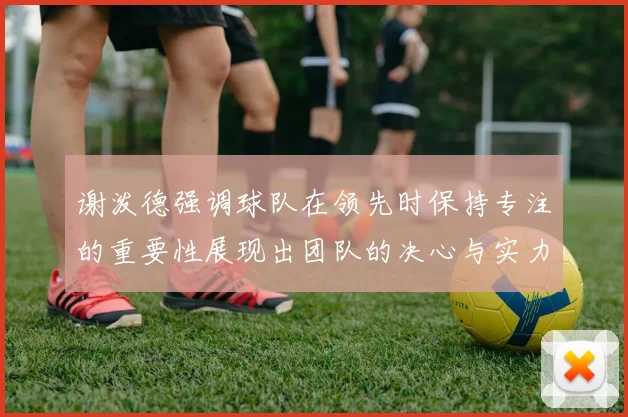 谢泼德强调球队在领先时保持专注的重要性展现出团队的决心与实力
