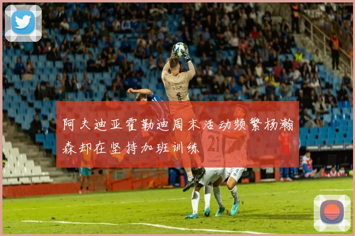 阿夫迪亚霍勒迪周末活动频繁杨瀚森却在坚持加班训练