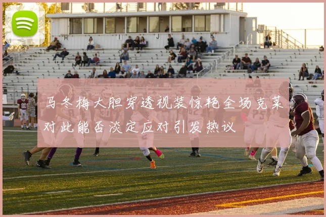 马冬梅大胆穿透视装惊艳全场克莱对此能否淡定应对引发热议