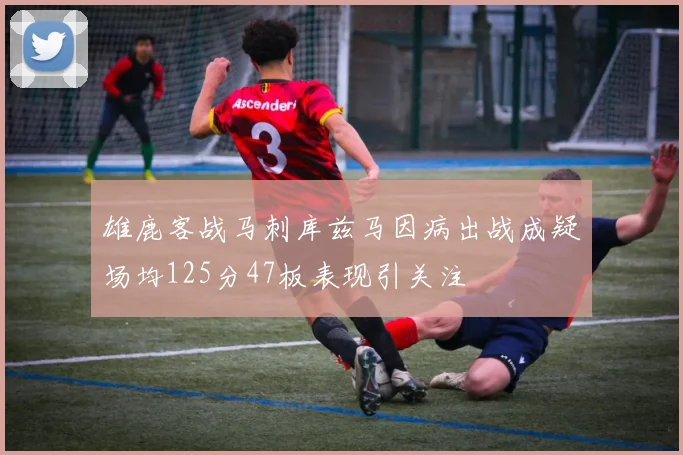 雄鹿客战马刺库兹马因病出战成疑场均125分47板表现引关注