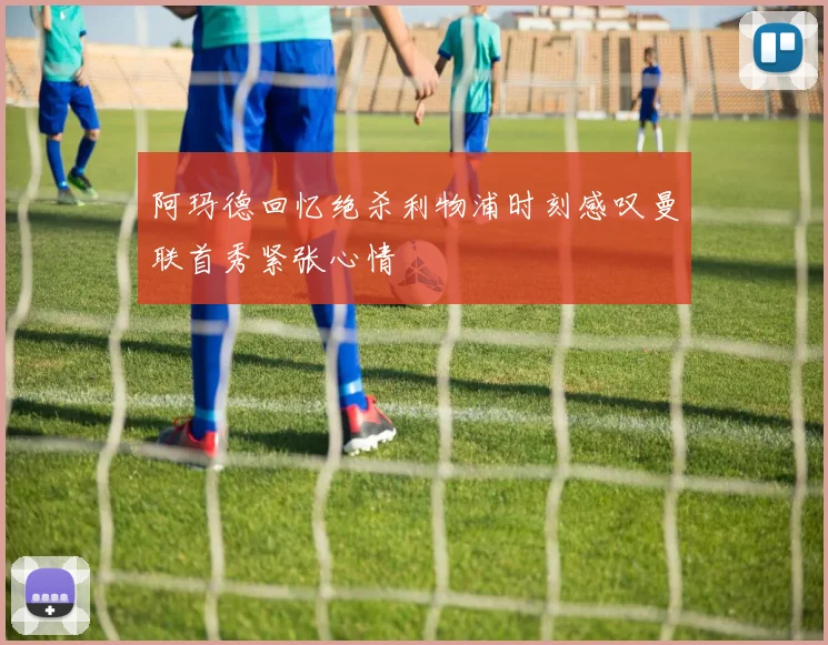 阿玛德回忆绝杀利物浦时刻感叹曼联首秀紧张心情