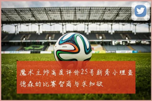 魔术主帅高度评价25号新秀小理查德森的比赛智商与求知欲