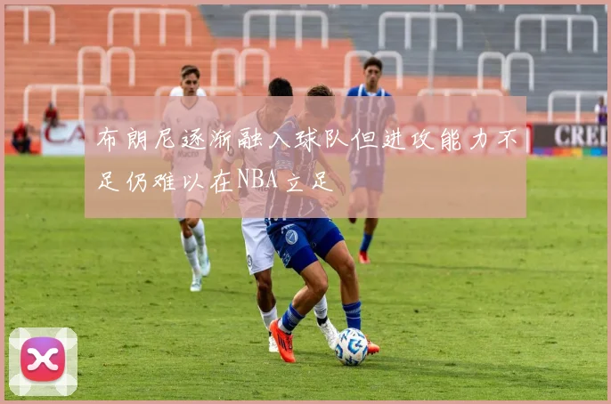 布朗尼逐渐融入球队但进攻能力不足仍难以在NBA立足