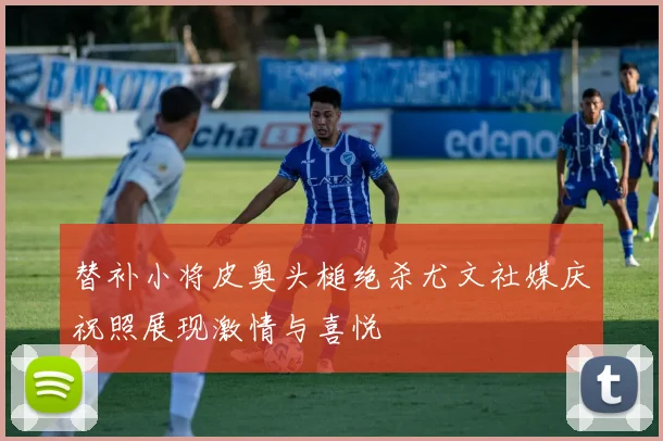 替补小将皮奥头槌绝杀尤文社媒庆祝照展现激情与喜悦