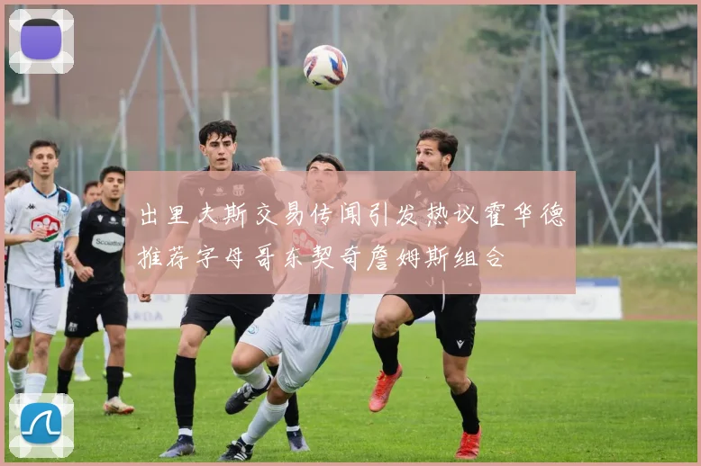 出里夫斯交易传闻引发热议霍华德推荐字母哥东契奇詹姆斯组合