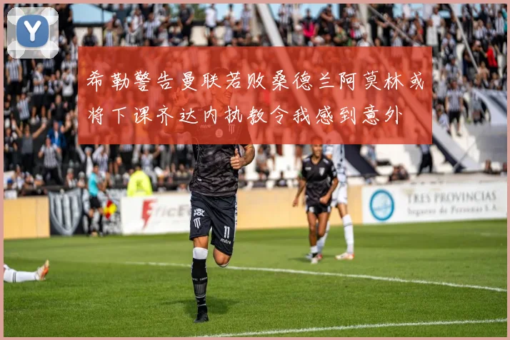 希勒警告曼联若败桑德兰阿莫林或将下课齐达内执教令我感到意外