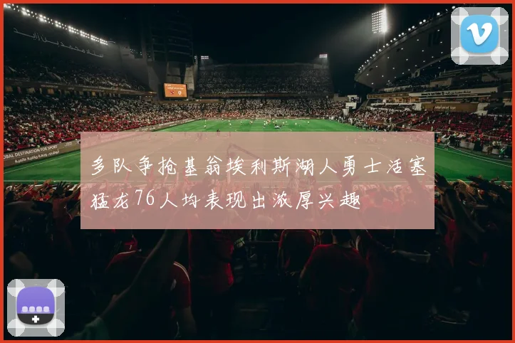 多队争抢基翁埃利斯湖人勇士活塞猛龙76人均表现出浓厚兴趣