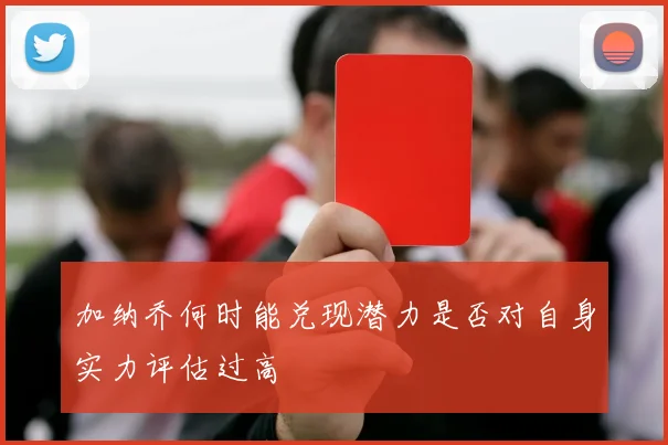 加纳乔何时能兑现潜力是否对自身实力评估过高
