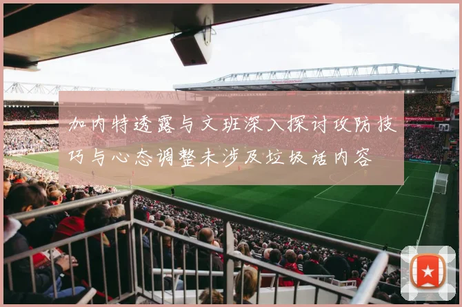 加内特透露与文班深入探讨攻防技巧与心态调整未涉及垃圾话内容