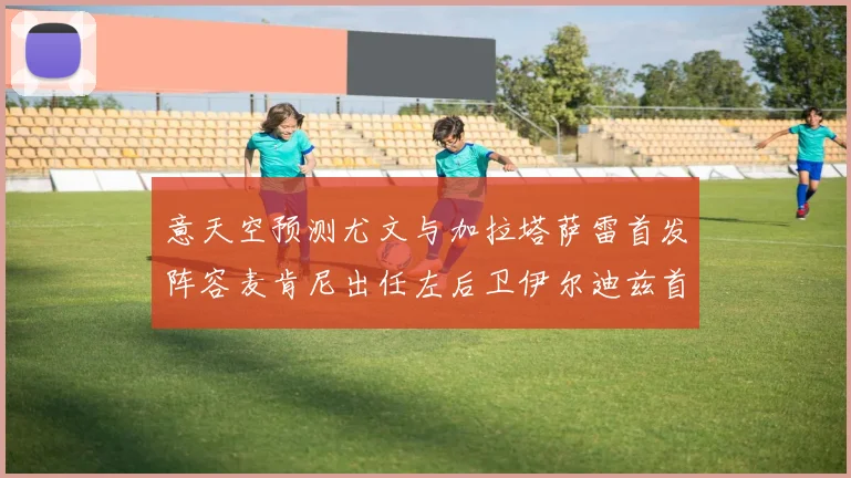 意天空预测尤文与加拉塔萨雷首发阵容麦肯尼出任左后卫伊尔迪兹首发出战