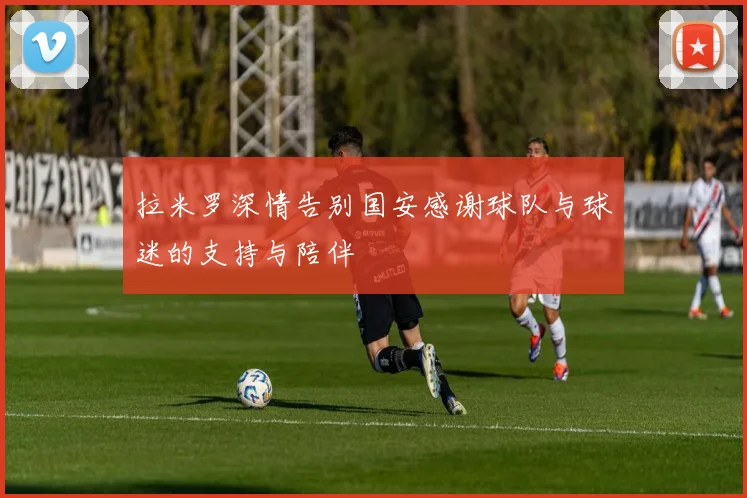 拉米罗深情告别国安感谢球队与球迷的支持与陪伴