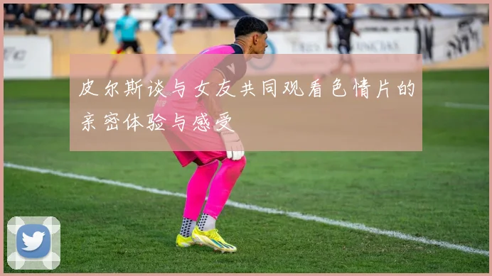 皮尔斯谈与女友共同观看色情片的亲密体验与感受
