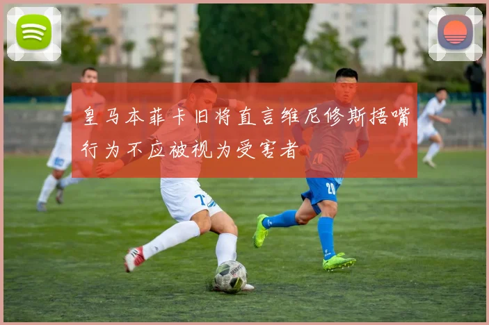 皇马本菲卡旧将直言维尼修斯捂嘴行为不应被视为受害者