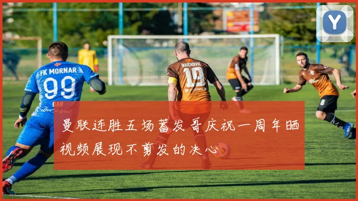 曼联连胜五场蓄发哥庆祝一周年晒视频展现不剪发的决心