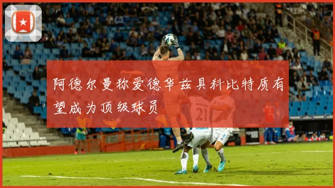 阿德尔曼称爱德华兹具科比特质有望成为顶级球员