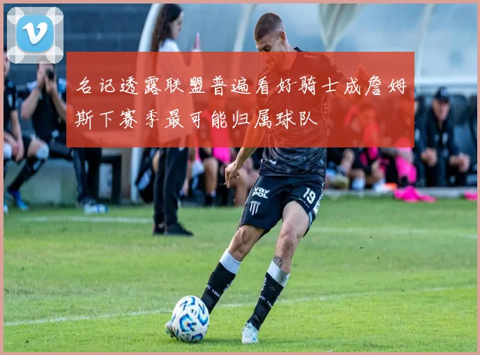 名记透露联盟普遍看好骑士成詹姆斯下赛季最可能归属球队