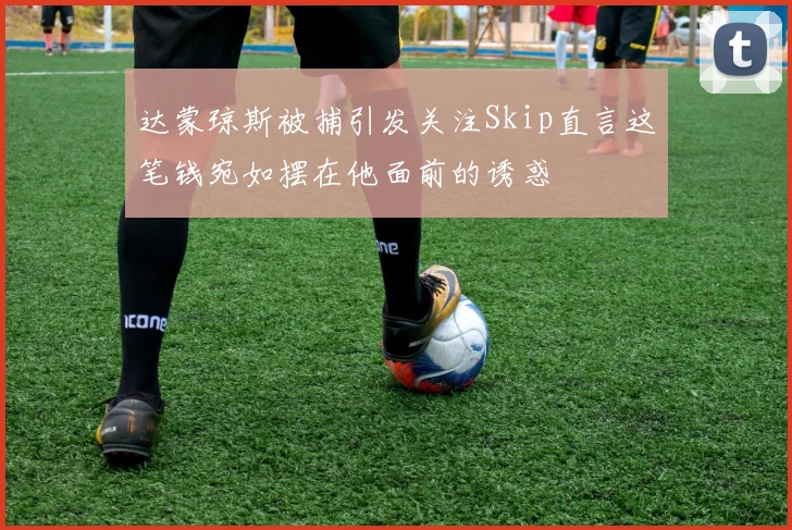 达蒙琼斯被捕引发关注Skip直言这笔钱宛如摆在他面前的诱惑