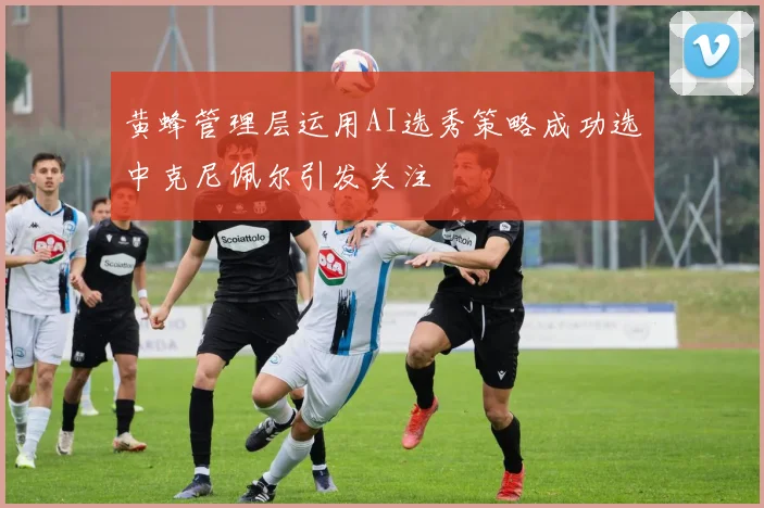 黄蜂管理层运用AI选秀策略成功选中克尼佩尔引发关注