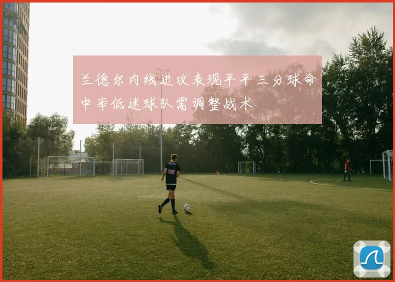兰德尔内线进攻表现平平三分球命中率低迷球队需调整战术