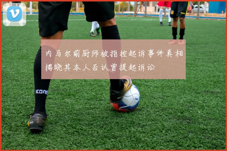 内马尔前厨师被指控起诉事件真相揭晓其本人否认曾提起诉讼