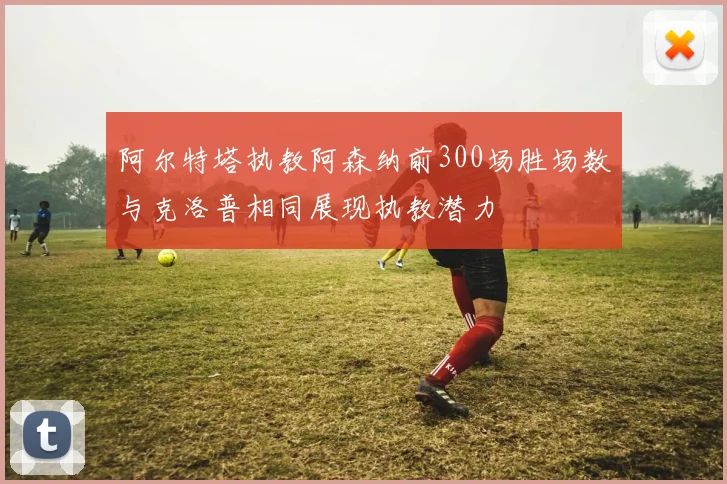 阿尔特塔执教阿森纳前300场胜场数与克洛普相同展现执教潜力