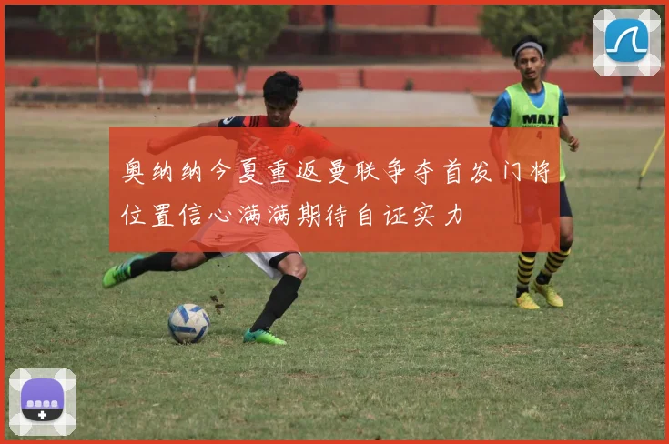 奥纳纳今夏重返曼联争夺首发门将位置信心满满期待自证实力