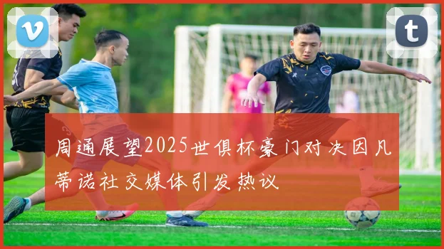 周通展望2025世俱杯豪门对决因凡蒂诺社交媒体引发热议