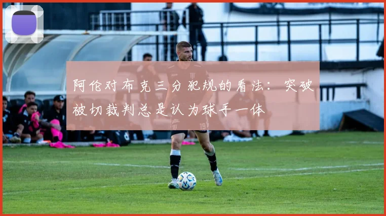 阿伦对布克三分犯规的看法：突破被切裁判总是认为球手一体