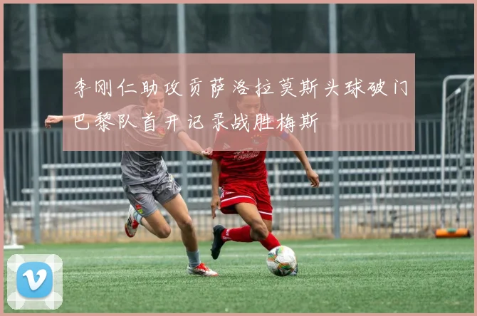 李刚仁助攻贡萨洛拉莫斯头球破门巴黎队首开记录战胜梅斯