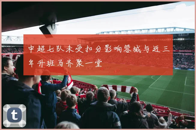 中超七队未受扣分影响蓉城与近三年升班马齐聚一堂