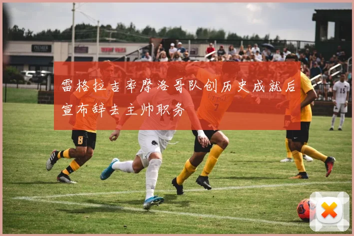 雷格拉吉率摩洛哥队创历史成就后宣布辞去主帅职务