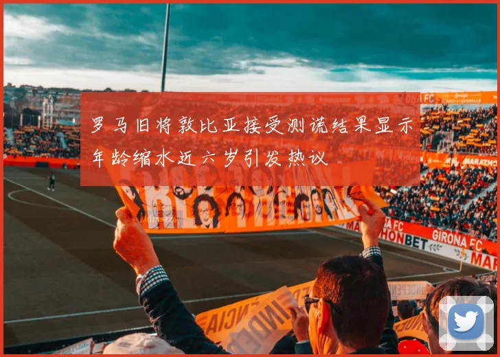 罗马旧将敦比亚接受测谎结果显示年龄缩水近六岁引发热议