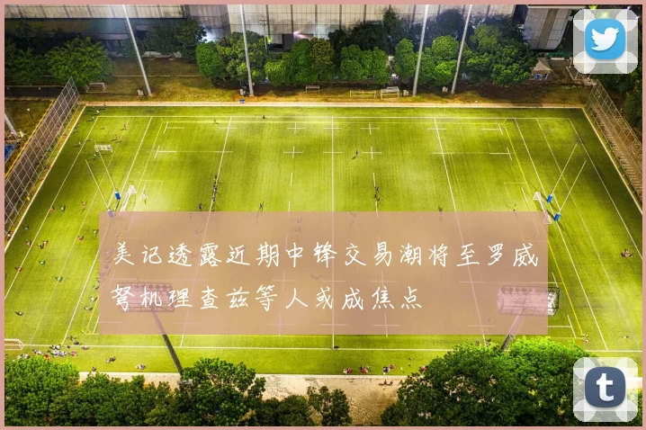 美记透露近期中锋交易潮将至罗威弩机理查兹等人或成焦点