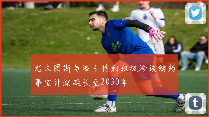 尤文图斯与洛卡特利积极洽谈续约事宜计划延长至2030年