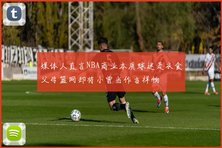 媒体人直言NBA商业本质球迷是衣食父母篮网却将小曾当作吉祥物