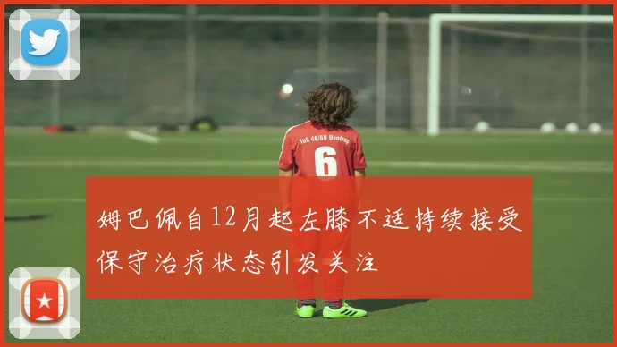 姆巴佩自12月起左膝不适持续接受保守治疗状态引发关注