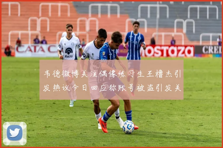 韦德微博关注偶像练习生王橹杰引发热议今日回应称账号被盗引发关注