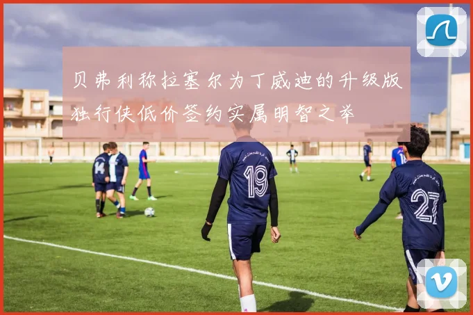 贝弗利称拉塞尔为丁威迪的升级版独行侠低价签约实属明智之举