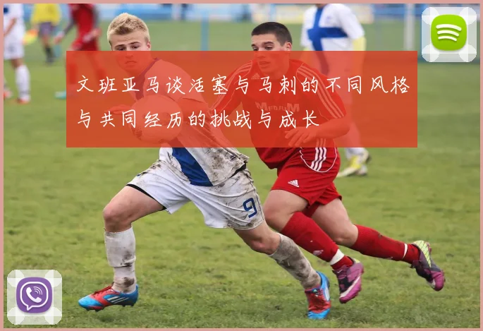 文班亚马谈活塞与马刺的不同风格与共同经历的挑战与成长