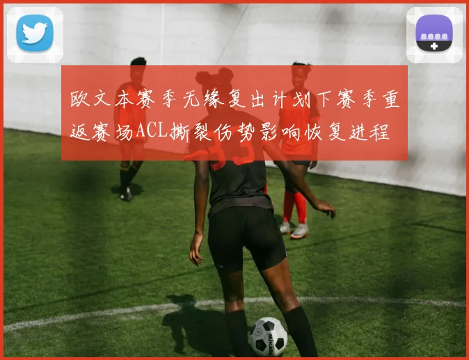 欧文本赛季无缘复出计划下赛季重返赛场ACL撕裂伤势影响恢复进程