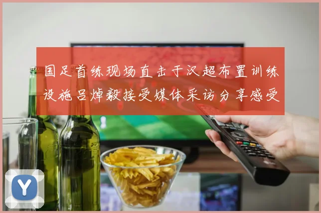 国足首练现场直击于汉超布置训练设施吕焯毅接受媒体采访分享感受