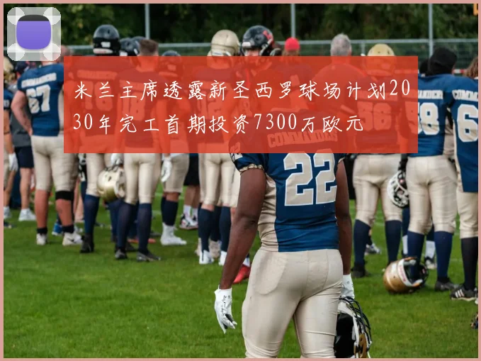 米兰主席透露新圣西罗球场计划2030年完工首期投资7300万欧元