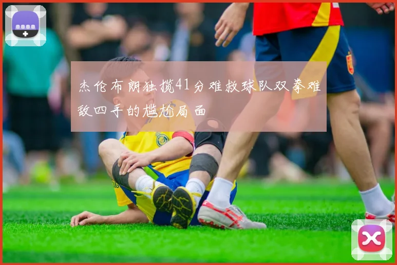 杰伦布朗独揽41分难救球队双拳难敌四手的尴尬局面