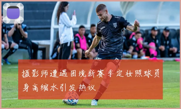 摄影师遭遇困境新赛季定妆照球员身高缩水引发热议